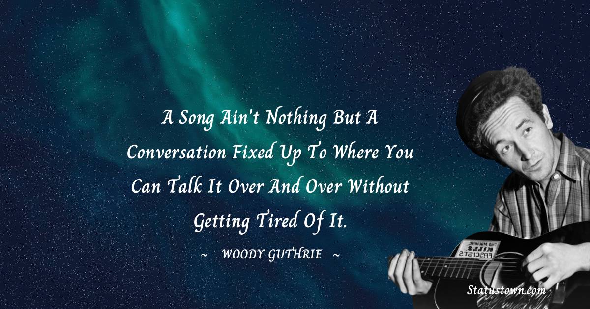 Woody Guthrie Quotes - A song ain't nothing but a conversation fixed up to where you can talk it over and over without getting tired of it.